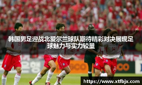 韩国男足迎战北爱尔兰球队期待精彩对决展现足球魅力与实力较量